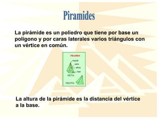 La pirámide es un poliedro que tiene por base un
polígono y por caras laterales varios triángulos con
un vértice en común.
La altura de la pirámide es la distancia del vértice
a la base.
 
