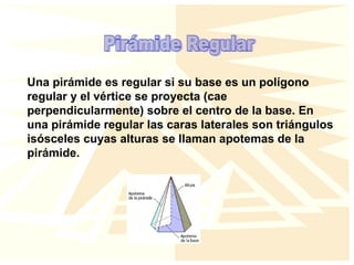 Una pirámide es regular si su base es un polígono
regular y el vértice se proyecta (cae
perpendicularmente) sobre el centro de la base. En
una pirámide regular las caras laterales son triángulos
isósceles cuyas alturas se llaman apotemas de la
pirámide.
 
