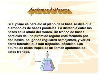 Si el plano es paralelo al plano de la base se dice que
el tronco es de bases paralelas. La distancia entre las
bases es la altura del tronco. Un tronco de bases
paralelas de una pirámide regular está formado por
dos bases, polígonos regulares semejantes, y varias
caras laterales que son trapecios isósceles. Las
alturas de estos trapecios se llaman apotemas de
estos troncos.
 
