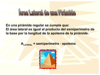 En una pirámide regular se cumple que:
El área lateral es igual al producto del semiperímetro de
la base por la longitud de la apotema de la pirámide.
ALATERAL = semiperímetro · apotema
 
