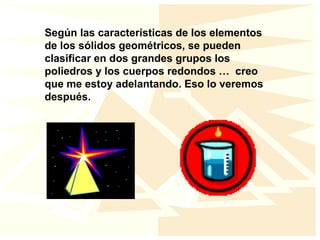 Según las características de los elementos
de los sólidos geométricos, se pueden
clasificar en dos grandes grupos los
poliedros y los cuerpos redondos … creo
que me estoy adelantando. Eso lo veremos
después.
 