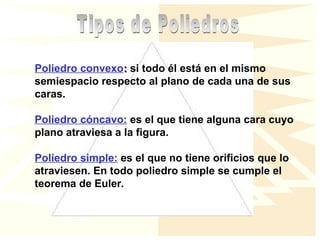 Poliedro convexo:
: si todo él está en el mismo
semiespacio respecto al plano de cada una de sus
caras.
Poliedro cóncavo: es el que tiene alguna cara cuyo
plano atraviesa a la figura.
Poliedro simple: es el que no tiene orificios que lo
atraviesen. En todo poliedro simple se cumple el
teorema de Euler.
 