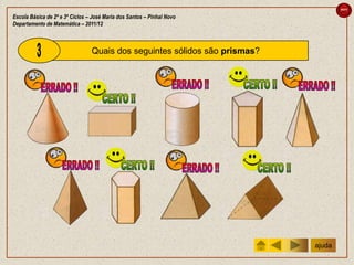 sair

Escola Básica de 2º e 3º Ciclos – José Maria dos Santos – Pinhal Novo
Departamento de Matemática – 2011/12



                                 Quais dos seguintes sólidos são prismas?




                                                                            ajuda
 