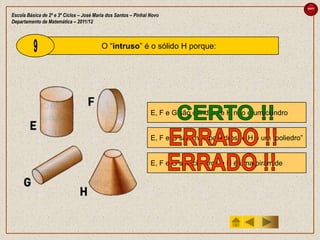 sair

Escola Básica de 2º e 3º Ciclos – José Maria dos Santos – Pinhal Novo
Departamento de Matemática – 2011/12



                                          O “intruso” é o sólido H porque:




                                                                 E, F e G são cilindros e H não é um cilindro


                                                                 E, F e G são “não poliedros” e H é um “poliedro”


                                                                 E, F e G são cilindros e H é uma pirâmide
 