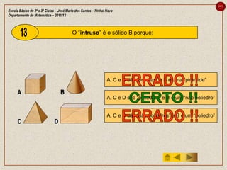 sair

Escola Básica de 2º e 3º Ciclos – José Maria dos Santos – Pinhal Novo
Departamento de Matemática – 2011/12



                                          O “intruso” é o sólido B porque:




                                                                 A, C e D são “prismas” e B é uma “pirâmide”


                                                                 A, C e D são “poliedros” e B é um “não poliedro”


                                                                 A, C e D são “não poliedros” e B é um “poliedro”
 