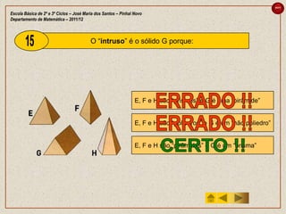 sair

Escola Básica de 2º e 3º Ciclos – José Maria dos Santos – Pinhal Novo
Departamento de Matemática – 2011/12



                                          O “intruso” é o sólido G porque:




                                                                 E, F e H são “prismas” e G é uma “pirâmide”


                                                                 E, F e H são “poliedros” e G é um “não poliedro”


                                                                 E, F e H são “pirâmides” e G é um “prisma”
 