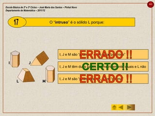 sair

Escola Básica de 2º e 3º Ciclos – José Maria dos Santos – Pinhal Novo
Departamento de Matemática – 2011/12



                                          O “intruso” é o sólido L porque:




                                                    I, J e M são “prismas” e L é uma “pirâmide”


                                                    I, J e M têm duas bases geometricamente iguais e L não


                                                    I, J e M são “pirâmides” e L é um “prisma”
 