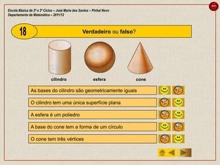 sair

Escola Básica de 2º e 3º Ciclos – José Maria dos Santos – Pinhal Novo
Departamento de Matemática – 2011/12



                                                  Verdadeiro ou falso?




                             cilindro                     esfera         cone

               As bases do cilindro são geometricamente iguais                  V   F

               O cilindro tem uma única superfície plana                        V   F

               A esfera é um poliedro                                           V   F

               A base do cone tem a forma de um círculo                         V   F

               O cone tem três vértices                                         V   F
 