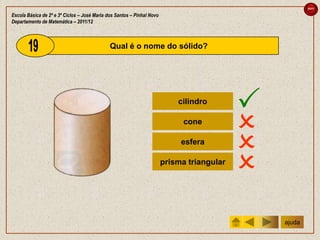 sair

Escola Básica de 2º e 3º Ciclos – José Maria dos Santos – Pinhal Novo
Departamento de Matemática – 2011/12



                                              Qual é o nome do sólido?




                                                                            cilindro
                                                                                            
                                                                              cone
                                                                                            
                                                                             esfera
                                                                                            
                                                                        prisma triangular
                                                                                            
                                                                                                ajuda
 