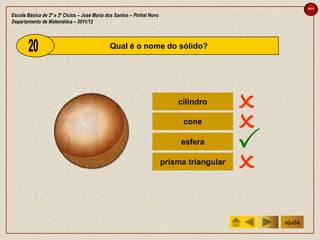 sair

Escola Básica de 2º e 3º Ciclos – José Maria dos Santos – Pinhal Novo
Departamento de Matemática – 2011/12



                                              Qual é o nome do sólido?




                                                                            cilindro
                                                                                            
                                                                              cone
                                                                                            
                                                                             esfera
                                                                                            
                                                                        prisma triangular
                                                                                            
                                                                                                ajuda
 