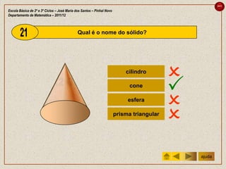 sair

Escola Básica de 2º e 3º Ciclos – José Maria dos Santos – Pinhal Novo
Departamento de Matemática – 2011/12



                                              Qual é o nome do sólido?




                                                                            cilindro
                                                                                            
                                                                              cone
                                                                                            
                                                                             esfera
                                                                                            
                                                                        prisma triangular
                                                                                            
                                                                                                ajuda
 