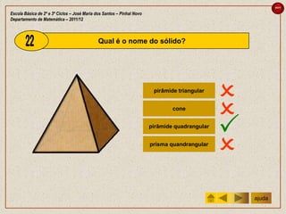 sair

Escola Básica de 2º e 3º Ciclos – José Maria dos Santos – Pinhal Novo
Departamento de Matemática – 2011/12



                                              Qual é o nome do sólido?




                                                                         pirâmide triangular
                                                                                                
                                                                                cone
                                                                                                
                                                                        pirâmide quadrangular
                                                                                                
                                                                        prisma quandrangular
                                                                                                
                                                                                                    ajuda
 