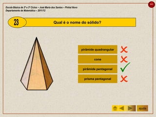 sair

Escola Básica de 2º e 3º Ciclos – José Maria dos Santos – Pinhal Novo
Departamento de Matemática – 2011/12



                                              Qual é o nome do sólido?




                                                                        pirâmide quadrangular
                                                                                                
                                                                                cone
                                                                                                
                                                                         pirâmide pentagonal
                                                                                                
                                                                         prisma pentagonal
                                                                                                
                                                                                                    ajuda
 