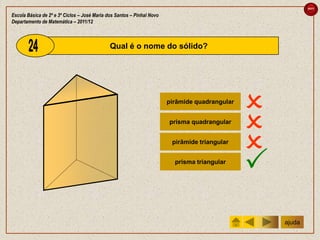 sair

Escola Básica de 2º e 3º Ciclos – José Maria dos Santos – Pinhal Novo
Departamento de Matemática – 2011/12



                                              Qual é o nome do sólido?




                                                                        pirâmide quadrangular
                                                                                                
                                                                        prisma quadrangular
                                                                                                
                                                                         pirâmide triangular
                                                                                                
                                                                          prisma triangular
                                                                                                
                                                                                                    ajuda
 