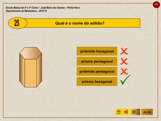 sair

Escola Básica de 2º e 3º Ciclos – José Maria dos Santos – Pinhal Novo
Departamento de Matemática – 2011/12



                                              Qual é o nome do sólido?




                                                                        pirâmide hexagonal
                                                                                             
                                                                        prisma pentagonal
                                                                                             
                                                                    pirâmide pentagonal
                                                                                             
                                                                        prisma hexagonal
                                                                                             
                                                                                                 ajuda
 
