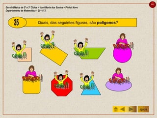 sair

Escola Básica de 2º e 3º Ciclos – José Maria dos Santos – Pinhal Novo
Departamento de Matemática – 2011/12



                              Quais, das seguintes figuras, são polígonos?




                                                                             ajuda
 