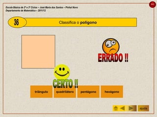 sair

Escola Básica de 2º e 3º Ciclos – José Maria dos Santos – Pinhal Novo
Departamento de Matemática – 2011/12



                                                   Classifica o polígono




                           triângulo            quadrilátero            pentágono   hexágono




                                                                                               ajuda
 