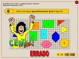 sair

Escola Básica de 2º e 3º Ciclos – José Maria dos Santos – Pinhal Novo
Departamento de Matemática – 2011/12



                          Indica uma figura geometricamente igual à figura A




                                                                                        E
                                                                                D
                                                          C
                     A                 B
                                                                                            I


                            F                                           H
                                                        G                           L



                                                                                                M
                                           M                                J
                      J




                                                                                                    ajuda
 
