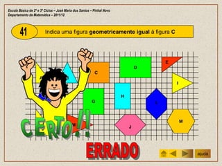 Escola Básica de 2º e 3º Ciclos – José Maria dos Santos – Pinhal Novo
Departamento de Matemática – 2011/12



                          Indica uma figura geometricamente igual à figura C




                                                                                        E
                                                                                D
                                                          C
                     A                 B
                                                                                            I


                            F                                           H
                                                        G                           L



                                                                                                M
                                           M                                J
                      J




                                                                                                    ajuda
 