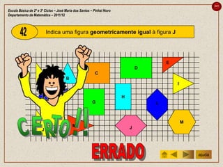 sair

Escola Básica de 2º e 3º Ciclos – José Maria dos Santos – Pinhal Novo
Departamento de Matemática – 2011/12



                          Indica uma figura geometricamente igual à figura J




                                                                                        E
                                                                                D
                                                          C
                     A                 B
                                                                                            I


                            F                                           H
                                                        G                           L



                                                                                                M
                                           M                                J
                      J




                                                                                                    ajuda
 