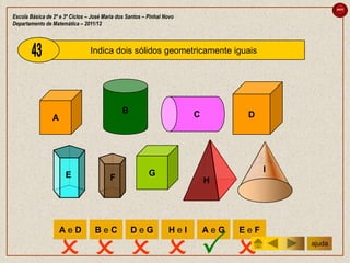 sair

Escola Básica de 2º e 3º Ciclos – José Maria dos Santos – Pinhal Novo
Departamento de Matemática – 2011/12



                                 Indica dois sólidos geometricamente iguais




                                               B                        C          D
                 A




                                                          G                             I
                      E                  F                                  H




                     AeD           BeC             DeG            HeI       AeG   EeF


                                                                                      ajuda
 