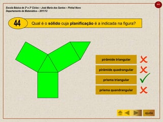 sair

Escola Básica de 2º e 3º Ciclos – José Maria dos Santos – Pinhal Novo
Departamento de Matemática – 2011/12



                       Qual é o sólido cuja planificação é a indicada na figura?




                                                                         pirâmide triangular
                                                                                                
                                                                        pirâmide quadrangular
                                                                                                
                                                                          prisma triangular
                                                                                                
                                                                        prisma quandrangular
                                                                                                
                                                                                                ajuda
 