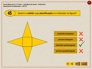 sair

Escola Básica de 2º e 3º Ciclos – José Maria dos Santos – Pinhal Novo
Departamento de Matemática – 2011/12



                       Qual é o sólido cuja planificação é a indicada na figura?




                                                                         pirâmide triangular
                                                                                                
                                                                          prisma triangular
                                                                                                
                                                                        pirâmide quadrangular
                                                                                                
                                                                        prisma quandrangular
                                                                                                
                                                                                                ajuda
 