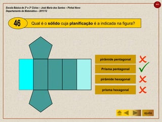 sair

Escola Básica de 2º e 3º Ciclos – José Maria dos Santos – Pinhal Novo
Departamento de Matemática – 2011/12



                       Qual é o sólido cuja planificação é a indicada na figura?




                                                                        pirâmide pentagonal
                                                                                              
                                                                        Prisma pentagonal
                                                                                              
                                                                        pirâmide hexagonal
                                                                                              
                                                                         prisma hexagonal
                                                                                              
                                                                                              ajuda
 