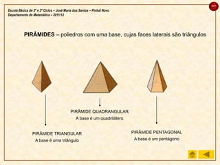 sair

Escola Básica de 2º e 3º Ciclos – José Maria dos Santos – Pinhal Novo
Departamento de Matemática – 2011/12




           PIRÂMIDES – poliedros com uma base, cujas faces laterais são triângulos




                                          PIRÂMIDE QUADRANGULAR
                                              A base é um quadrilátero


                PIRÂMIDE TRIANGULAR                                      PIRÂMIDE PENTAGONAL
                  A base é uma triângulo                                  A base é um pentágono
 