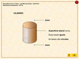 sair

Escola Básica de 2º e 3º Ciclos – José Maria dos Santos – Pinhal Novo
Departamento de Matemática – 2011/12




                    CILINDRO:


                                                                        base




                                                                          Superfície lateral curva

                                                                          Duas bases iguais

                                                                          As bases são círculos

                                                                        base
 