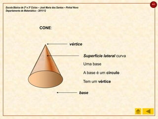 sair

Escola Básica de 2º e 3º Ciclos – José Maria dos Santos – Pinhal Novo
Departamento de Matemática – 2011/12




                                CONE:



                                                            vértice

                                                                         Superfície lateral curva

                                                                         Uma base

                                                                         A base é um círculo

                                                                         Tem um vértice

                                                                        base
 