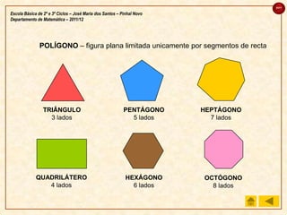 sair

Escola Básica de 2º e 3º Ciclos – José Maria dos Santos – Pinhal Novo
Departamento de Matemática – 2011/12




               POLÍGONO – figura plana limitada unicamente por segmentos de recta




                 TRIÂNGULO                                 PENTÁGONO    HEPTÁGONO
                   3 lados                                   5 lados      7 lados




             QUADRILÁTERO                                   HEXÁGONO    OCTÓGONO
                4 lados                                       6 lados     8 lados
 