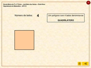 sair

Escola Básica de 2º e 3º Ciclos – José Maria dos Santos – Pinhal Novo
Departamento de Matemática – 2011/12




                  Número de lados:                     4
                                                       3
                                                       2
                                                       1                Um polígono com 4 lados denomina-se

                                                                                 QUADRILÁTERO
 