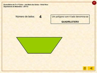 sair

Escola Básica de 2º e 3º Ciclos – José Maria dos Santos – Pinhal Novo
Departamento de Matemática – 2011/12




                  Número de lados:                     4
                                                       3
                                                       2
                                                       1                Um polígono com 4 lado denomina-se

                                                                                QUADRILÁTERO
 