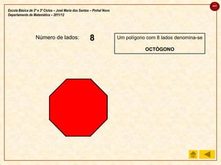 sair

Escola Básica de 2º e 3º Ciclos – José Maria dos Santos – Pinhal Novo
Departamento de Matemática – 2011/12




                  Número de lados:                     4
                                                       3
                                                       2
                                                       8
                                                       7
                                                       6
                                                       5
                                                       1                Um polígono com 8 lados denomina-se

                                                                                   OCTÓGONO
 