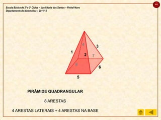 sair

Escola Básica de 2º e 3º Ciclos – José Maria dos Santos – Pinhal Novo
Departamento de Matemática – 2011/12




                                                                        4       3
                                                            1
                                                                        2   7

                                                                8
                                                                                    6

                                                                  5


                    PIRÂMIDE QUADRANGULAR

                                   8 ARESTAS

     4 ARESTAS LATERAIS + 4 ARESTAS NA BASE
 