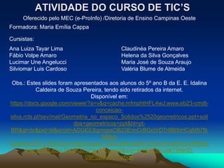 ATIVIDADE DO CURSO DE TIC’S
     Oferecido pelo MEC (e-ProInfo) /Diretoria de Ensino Campinas Oeste
Formadora: Maria Emília Cappa

Cursistas:
Ana Luiza Tayar Lima                       Claudinéa Pereira Amaro
Fábio Volpe Amaro                          Helena da Silva Gonçalves
Lucimar Une Angelucci                      Maria José de Souza Araujo
Silviomar Luis Cardoso                     Valéria Blume de Almeida

 Obs.: Estes slides foram apresentados aos alunos do 5º ano B da E. E. Idalina
            Caldeira de Souza Pereira, tendo sido retirados da internet.
                                 Disponível em:
https://docs.google.com/viewer?a=v&q=cache:mfmphtHFL4wJ:www.eb23-cmdt-
                                   conceicao-
silva.rcts.pt/sev/mat/Geometria_no_espaco_Solidos%2520geometricos.ppt+soli
                          dos+geometricos+ppt&hl=pt-
BR&gl=br&pid=bl&srcid=ADGEESgrnqssOB23EnnCrBGc0rDTr9B0hHCgM87fb
                                     SjMpt-
hudJ3ibvTEl_k1NL3CvVVRjLBuugwb_ZsOmSEiziZjW1ZT2AxIXen9Ox2LRNjMx
       64p4wmtEa2aLlXwOQbYP4e5spvkkp9&sig=AHIEtbSavJpkT9AlAD-
                               09PSp9oSO1xr6gA
 