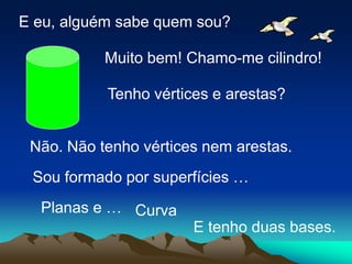 E eu, alguém sabe quem sou?

           Muito bem! Chamo-me cilindro!

           Tenho vértices e arestas?


 Não. Não tenho vértices nem arestas.
 Sou formado por superfícies …
  Planas e … Curva
                       E tenho duas bases.
 