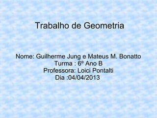 Trabalho de Geometria
Nome: Guilherme Jung e Mateus M. Bonatto
Turma : 6º Ano B
Professora: Loici Pontalti
Dia :04/04/2013
 