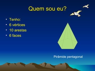 Quem sou eu? Tenho: 6 vértices 10 arestas 6 faces Pirâmide pentagonal 