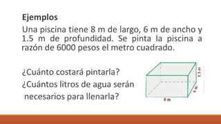 Ejemplos
Una piscina tiene 8 m de largo, 6 m de ancho y
1.5 m de profundidad. Se pinta la piscina a
razón de 6000 pesos el metro cuadrado.
¿Cuánto costará pintarla?
¿Cuántos litros de agua serán
necesarios para llenarla?
 