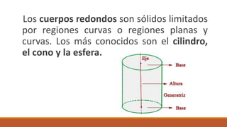 Los cuerpos redondos son sólidos limitados
por regiones curvas o regiones planas y
curvas. Los más conocidos son el cilindro,
el cono y la esfera.
 