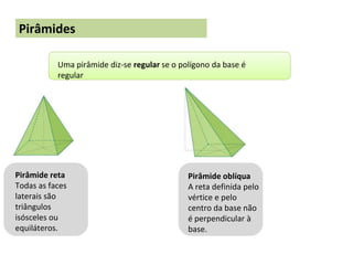 Pirâmides
Uma pirâmide diz-se regular se o polígono da base é
regular
Pirâmide reta
Todas as faces
laterais são
triângulos
isósceles ou
equiláteros.
Pirâmide oblíqua
A reta definida pelo
vértice e pelo
centro da base não
é perpendicular à
base.
 