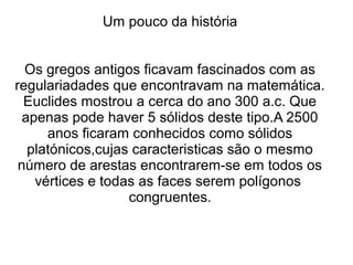 Um pouco da história
Os gregos antigos ficavam fascinados com as
regulariadades que encontravam na matemática.
Euclides mostrou a cerca do ano 300 a.c. Que
apenas pode haver 5 sólidos deste tipo.A 2500
anos ficaram conhecidos como sólidos
platónicos,cujas caracteristicas são o mesmo
número de arestas encontrarem-se em todos os
vértices e todas as faces serem polígonos
congruentes.
 