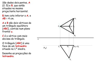 São dados dois pontos, A
(2; 5) e B, que estão
situados na mesma
projectante horizontal.
B tem cota inferior a A, e
AB = 4 cm.
A e B são dois vértices de
um triângulo equilátero
[ABC], contido num plano
frontal φ.
C é o vértice com mais
abcissa do triângulo.
O triângulo [ABC] é uma
face de um tetraedro
situado no 1.º diedro.
Desenha as projecções do
tetraedro.
x
A2
A1
≡ B1
B2
(hφ)
C2
C1
O2
O1
≡ V2
V1
 