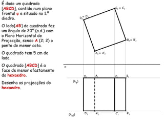 É dado um quadrado
[ABCD], contido num plano
frontal φ e situado no 1.º
diedro.
O lado[AB] do quadrado faz
um ângulo de 20º (a.d.) com
o Plano Horizontal de
Projecção, sendo A (2; 2) o
ponto de menor cota.
O quadrado tem 5 cm de
lado.
O quadrado [ABCD] é a
face de menor afastamento
do hexaedro.
Desenha as projecções do
hexaedro.
x
A2
A1
(hφ)
B2
B1
C2
C1
D2
D1
(hφ1) A’1
≡ A’2
B’1
≡ B’2
C’1
≡ C’2
D’1
≡ D’2
 