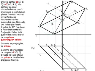 Os dois pontos Q (3; 3;
3) e Q’ (-3; 9; 6) são
centros de duas
circunferências com 3
cm de raio e contidas em
planos frontais. Nestas
circunferências
inscrevem-se dois
quadrados, que têm cada
um, lados que fazem
ângulos de 30º (a.e.) com
o Plano Horizontal de
Projecção. Estes dois
quadrados são as bases
de um prisma
quadrangular oblíquo.
Desenha as projecções
do prisma.
Desenha as projecções
de um ponto P (5; 6),
situado na face lateral
do prisma e invisível em
projecção frontal.
x
y ≡ z
Q2
Q1
Q’2
Q’1
(hφ)
A2
A1
B2
B1
C2
C1
D2
D1
A’2
A’1
B’2
B’1
C’2
C’1
D’2
D’1
f1
R2
R1
S2
S1
f2
P2
P1
 