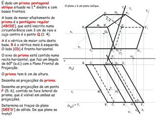 É dado um prisma pentagonal
oblíquo situado no 1.º diedro e com
bases frontais.
A base de menor afastamento do
prisma é o pentágono regular
[ABCDE], que está inscrito numa
circunferência com 3 cm de raio e
cujo centro é o ponto Q (1; 4).
A é o vértice de maior cota desta
base. B é o vértice mais à esquerda.
O lado [CD] é fronto-horizontal.
O eixo do prisma está contido numa
recta horizontal, que faz um ângulo
de 60º (a.d.) com o Plano Frontal de
Projecção.
O prisma tem 6 cm de altura.
Desenha as projecções do prisma.
Desenha as projecções de um ponto
P (5; 6), contido na face lateral do
prisma, que é visível em ambas as
projecções.
Determina os traços do plano
[DEE’D’] do sólido. De que plano se
trata?
x
Q2
Q1
(hφ)
(hφ1)
A2
≡ A1
B2
B1
C2
C1
D2
D1
E2
E1
e2
e1
A’2
A’1
B’2
B’1
≡
C’2
C’1
D’2
D’1
E’2
E’1
f1
M2
M1
N2
N1
f2
P2
P1
≡ f’1
f’2
h1
h2
H2
H1
F2
F1
hα
fα
O plano α é um plano oblíquo.
 