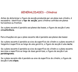 GENERALIDADES – Cilindros Antes de determinar a figura da secção produzida por um plano num cilindro, é necessário  identificar o  tipo de secção , para cilindros contidos em planos horizontais ou frontais. Se o plano secante é paralelo aos planos das bases, a figura de secção é uma  circunferência . Para situações em que o plano secante não é paralelo aos planos das bases: Se o plano secante é paralelo ao eixo da superfície do cilindro e o plano secante é tangente à superfície ao longo de uma geratriz, a figura de secção é uma  recta ; Se o plano secante é paralelo ao eixo da superfície do cilindro e o plano secante secciona a superfície ao longo de duas geratrizes, a figura de secção é um  paralelograma ; Se o plano secante não é paralelo ao eixo da superfície do cilindro, a figura de secção é uma  elipse . 