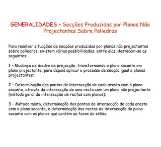 GENERALIDADES –  Secções Produzidas por Planos Não Projectantes Sobre Poliedros Para resolver situações de secções produzidas por planos não projectantes sobre poliedros, existem várias possibilidades, entre elas, destacam-se as seguintes: 1 – Mudança de diedro de projecção, transformando o plano secante em plano projectante, para depois aplicar o processo de secção igual a planos projectantes; 2 – Determinação dos pontos de intersecção de cada aresta com o plano secante, através da intersecção de uma recta com um plano não projectante (método geral da intersecção de rectas com planos); 3 – Método misto, determinação dos pontos de intersecção de cada aresta com o plano secante, e determinação das rectas de intersecção do plano secante com os planos que contém as faces do sólido. 
